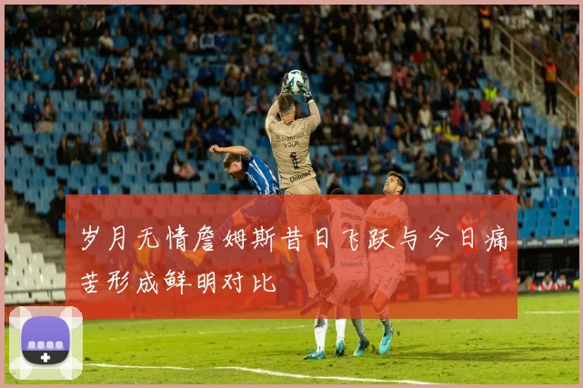 岁月无情詹姆斯昔日飞跃与今日痛苦形成鲜明对比