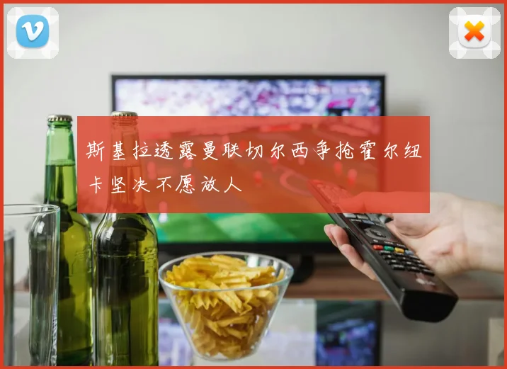 斯基拉透露曼联切尔西争抢霍尔纽卡坚决不愿放人