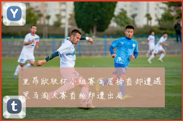 里昂欧联杯小组赛高居榜首却遭遇黑马淘汰赛首轮即遭出局