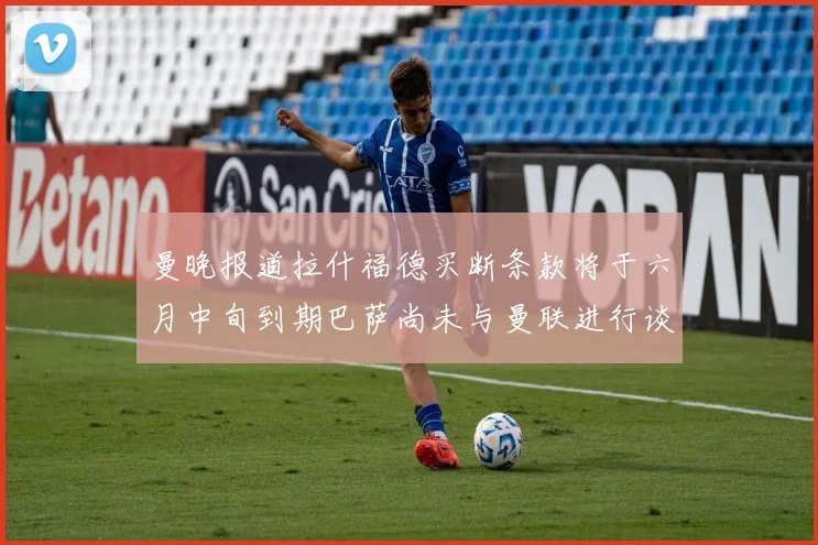 曼晚报道拉什福德买断条款将于六月中旬到期巴萨尚未与曼联进行谈判