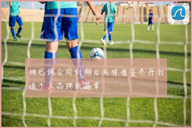 姆巴佩合同到期后或将借鉴乔丹打造个人品牌新篇章
