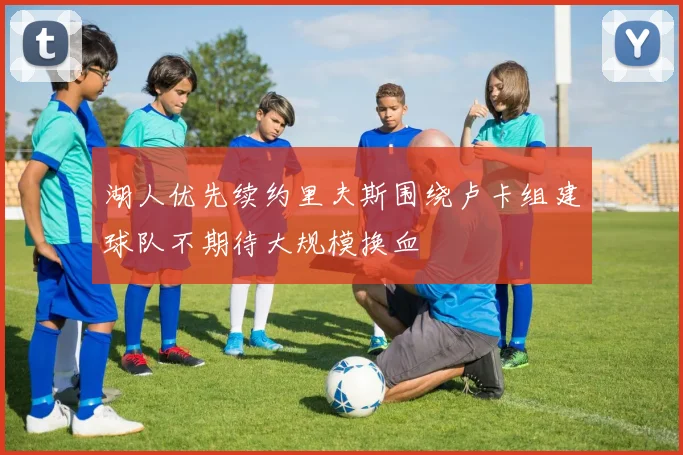 湖人优先续约里夫斯围绕卢卡组建球队不期待大规模换血