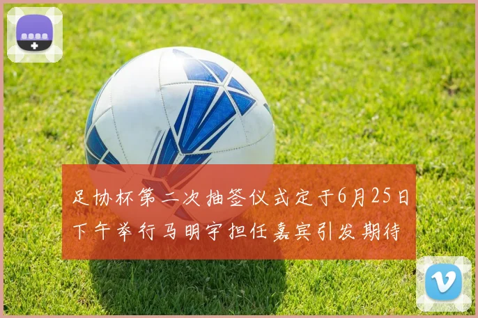 足协杯第二次抽签仪式定于6月25日下午举行马明宇担任嘉宾引发期待