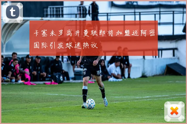 卡塞米罗离开曼联即将加盟迈阿密国际引发球迷热议