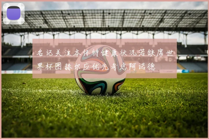 名记关注本怀特健康状况若缺席世界杯图赫尔应优先考虑阿诺德