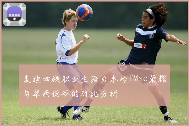 麦迪回顾职业生涯分水岭TMac荣耀与翠西低谷的对比分析