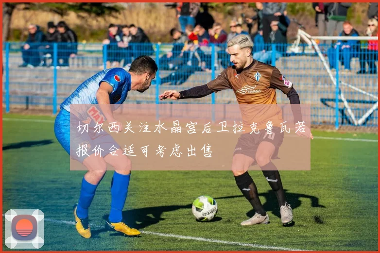 切尔西关注水晶宫后卫拉克鲁瓦若报价合适可考虑出售