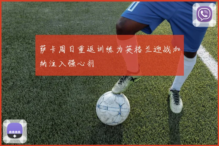 萨卡周日重返训练为英格兰迎战加纳注入强心剂