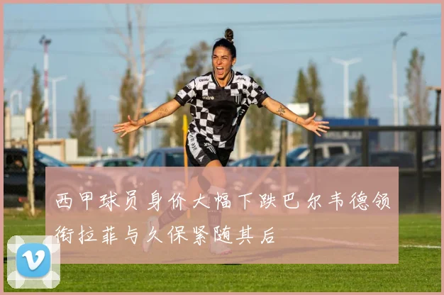 西甲球员身价大幅下跌巴尔韦德领衔拉菲与久保紧随其后