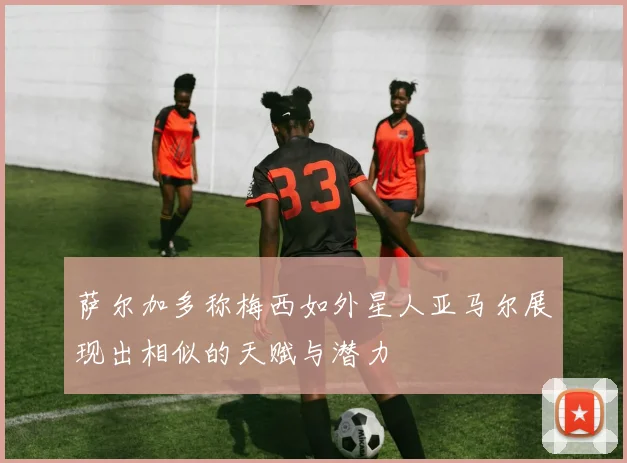 萨尔加多称梅西如外星人亚马尔展现出相似的天赋与潜力