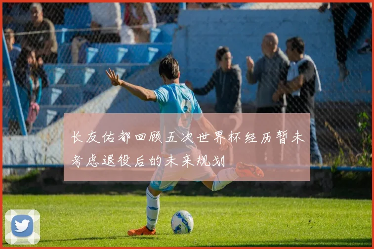长友佑都回顾五次世界杯经历暂未考虑退役后的未来规划