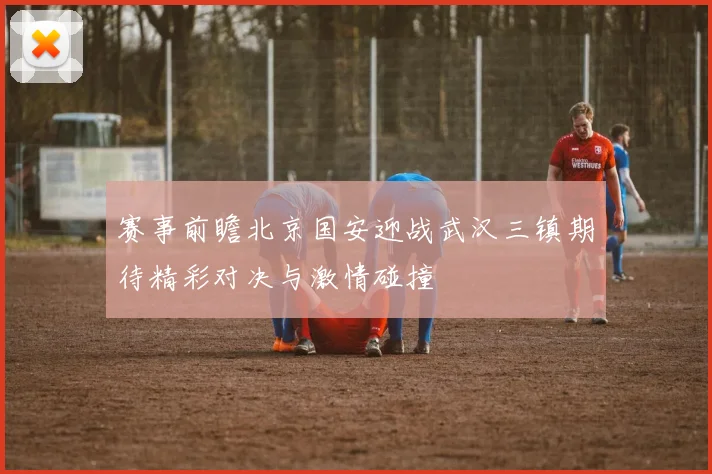 赛事前瞻北京国安迎战武汉三镇期待精彩对决与激情碰撞