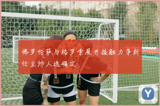 佛罗伦萨与格罗索展开接触力争新任主帅人选确定
