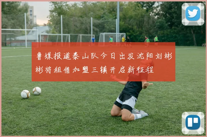 鲁媒报道泰山队今日出发沈阳刘彬彬将租借加盟三镇开启新征程