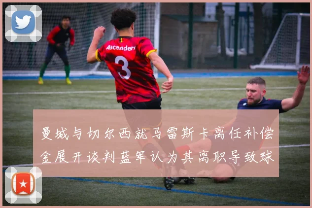 曼城与切尔西就马雷斯卡离任补偿金展开谈判蓝军认为其离职导致球队崩盘