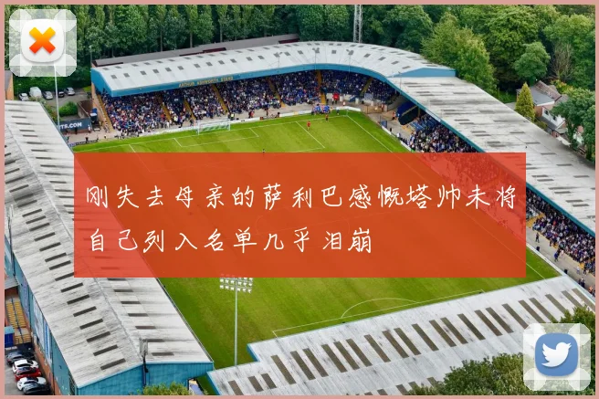 刚失去母亲的萨利巴感慨塔帅未将自己列入名单几乎泪崩