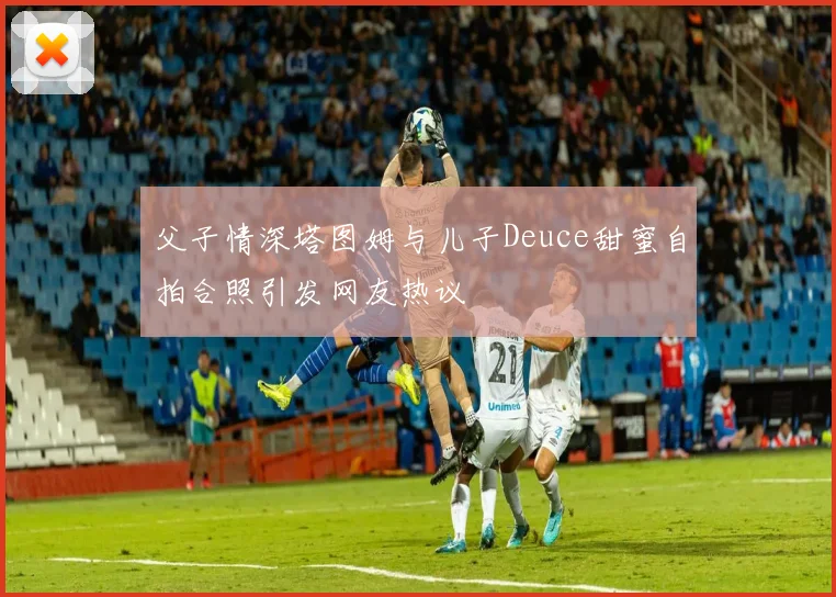 父子情深塔图姆与儿子Deuce甜蜜自拍合照引发网友热议