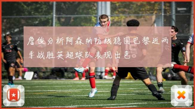 詹俊分析阿森纳防线稳固巴黎近两季战胜英超球队表现出色