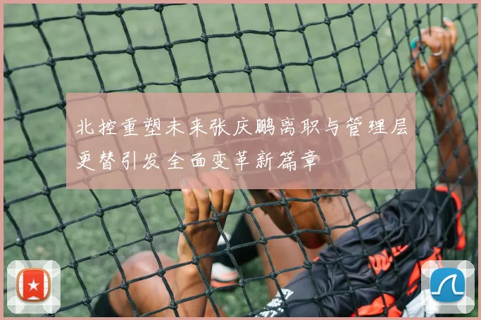 北控重塑未来张庆鹏离职与管理层更替引发全面变革新篇章