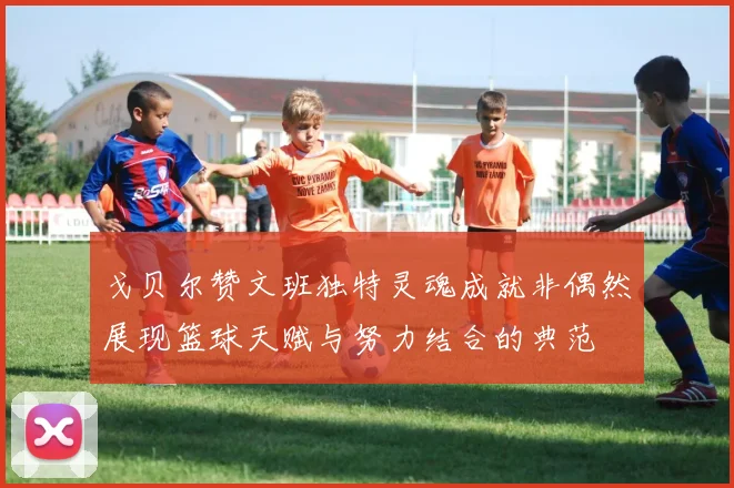 戈贝尔赞文班独特灵魂成就非偶然展现篮球天赋与努力结合的典范