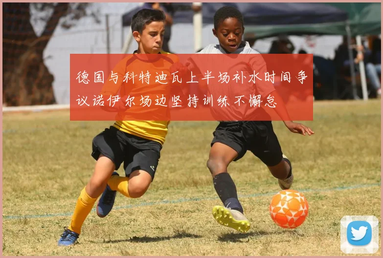 德国与科特迪瓦上半场补水时间争议诺伊尔场边坚持训练不懈怠
